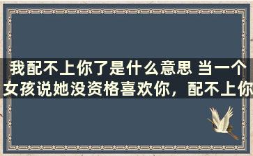 我配不上你了是什么意思 当一个女孩说她没资格喜欢你，配不上你，是发生了什么